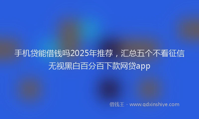 手机贷能借钱吗2025年推荐，汇总五个不看征信无视黑白百分百下款网贷app