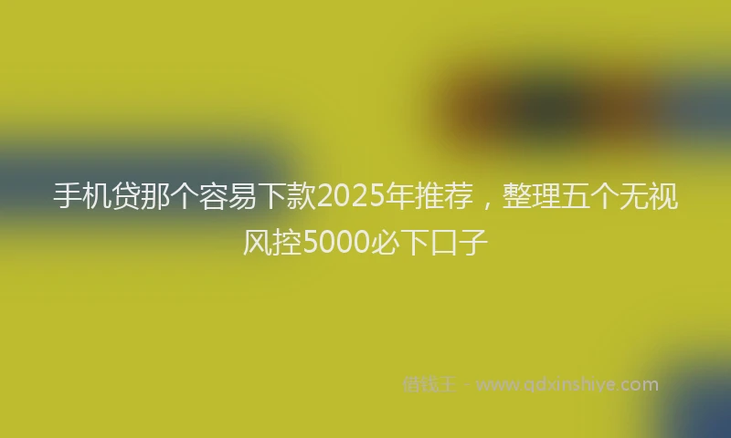 手机贷那个容易下款2025年推荐，整理五个无视风控5000必下口子