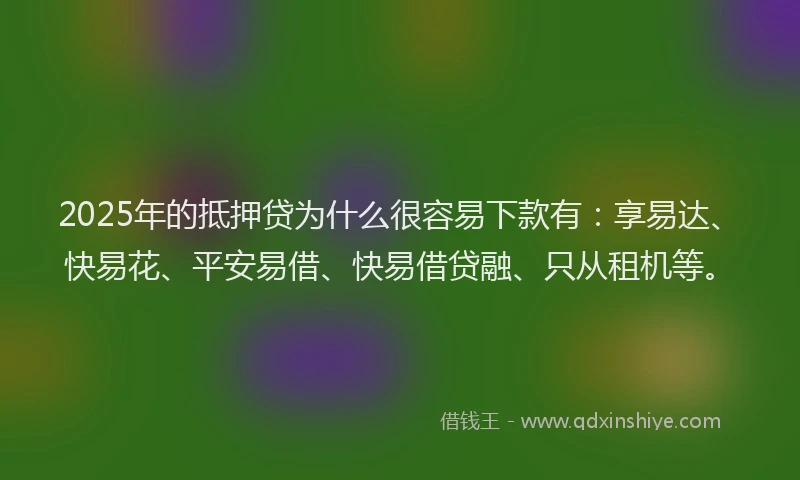 2025年的抵押贷为什么很容易下款有：享易达、快易花、平安易借、快易借贷融、只从租机等。