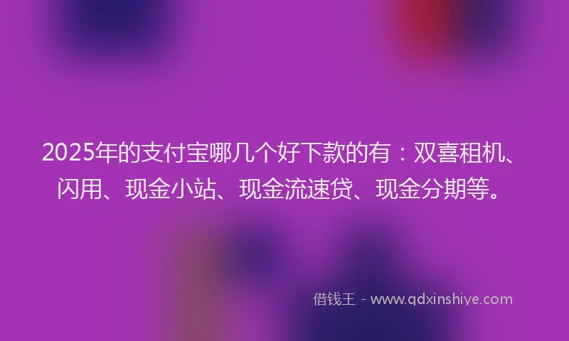 2025年的支付宝哪几个好下款的有：双喜租机、闪用、现金小站、现金流速贷、现金分期等。