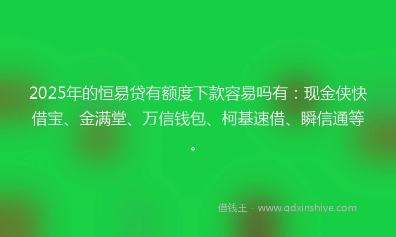 2025年的恒易贷有额度下款容易吗有：现金侠快借宝、金满堂、万信钱包、柯基速借、瞬信通等。