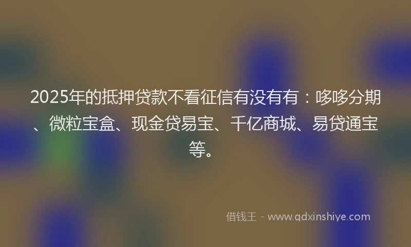 2025年的抵押贷款不看征信有没有有：哆哆分期、微粒宝盒、现金贷易宝、千亿商城、易贷通宝等。