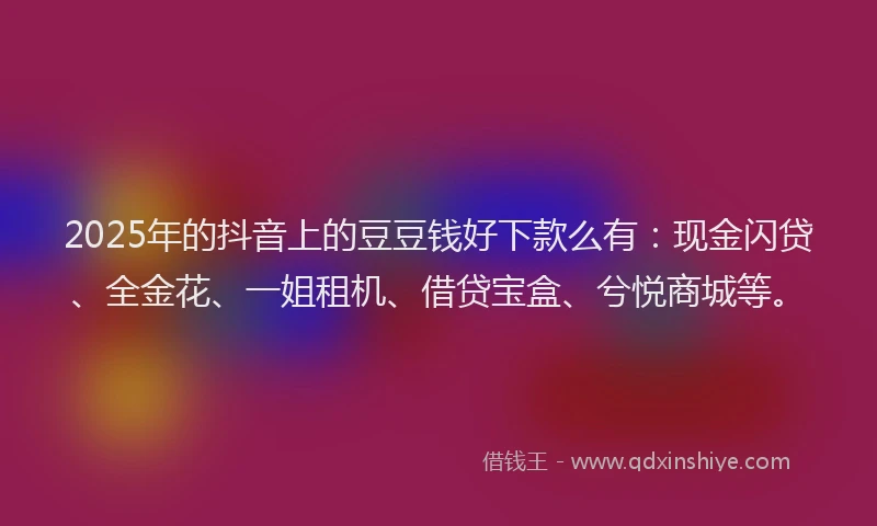 2025年的抖音上的豆豆钱好下款么有：现金闪贷、全金花、一姐租机、借贷宝盒、兮悦商城等。