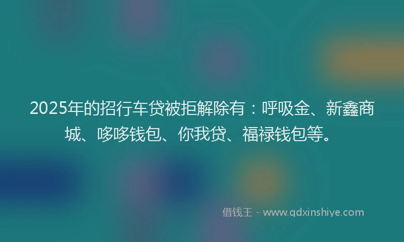 2025年的招行车贷被拒解除有：呼吸金、新鑫商城、哆哆钱包、你我贷、福禄钱包等。
