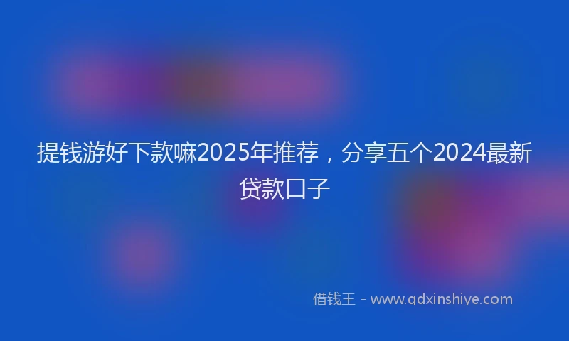 提钱游好下款嘛2025年推荐，分享五个2024最新贷款口子