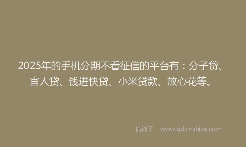 2025年的手机分期不看征信的平台有：分子贷、宜人贷、钱进快贷、小米贷款、放心花等。