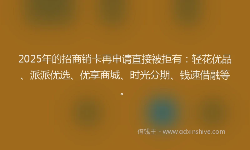 2025年的招商销卡再申请直接被拒有：轻花优品、派派优选、优享商城、时光分期、钱速借融等。