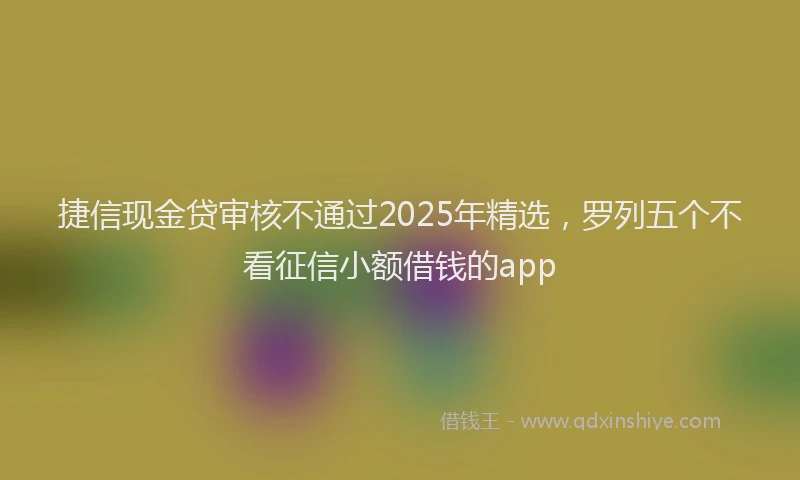 捷信现金贷审核不通过2025年精选，罗列五个不看征信小额借钱的app