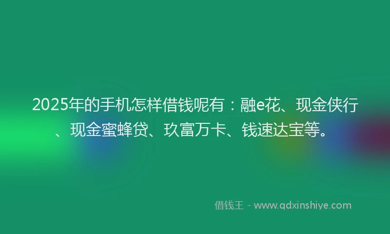2025年的手机怎样借钱呢有：融e花、现金侠行、现金蜜蜂贷、玖富万卡、钱速达宝等。