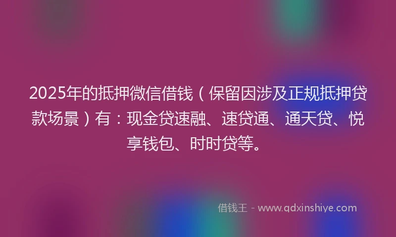 2025年的抵押微信借钱（保留因涉及正规抵押贷款场景）有：现金贷速融、速贷通、通天贷、悦享钱包、时时贷等。