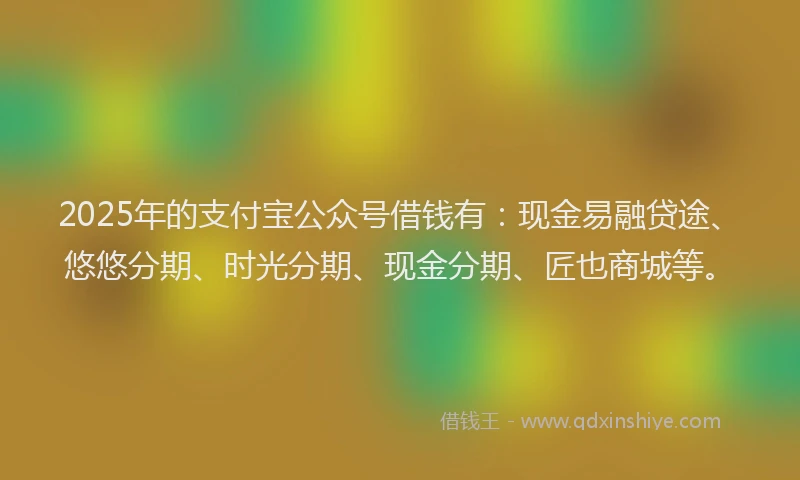 2025年的支付宝公众号借钱有：现金易融贷途、悠悠分期、时光分期、现金分期、匠也商城等。