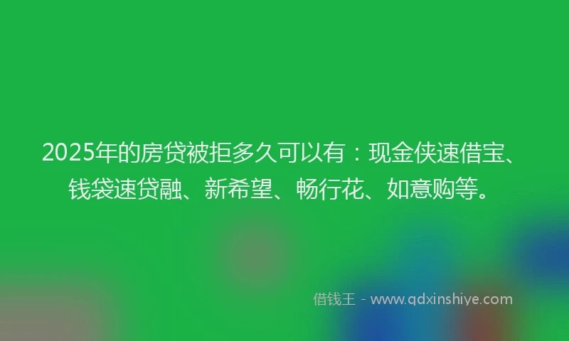 2025年的房贷被拒多久可以有：现金侠速借宝、钱袋速贷融、新希望、畅行花、如意购等。