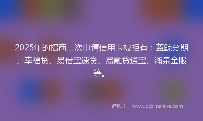 2025年的招商二次申请信用卡被拒有：蓝鲸分期、幸福贷、易借宝速贷、易融贷通宝、涌泉金服等。