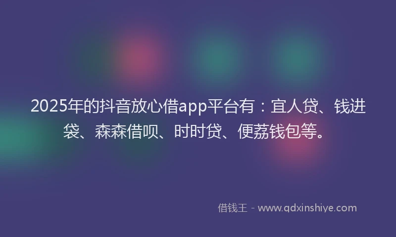 2025年的抖音放心借app平台有：宜人贷、钱进袋、森森借呗、时时贷、便荔钱包等。