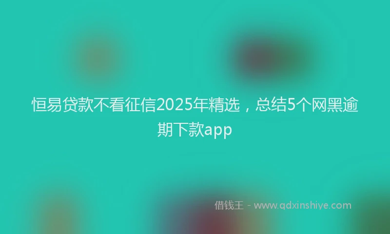 恒易贷款不看征信2025年精选，总结5个网黑逾期下款app