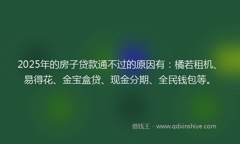 2025年的房子贷款通不过的原因有：橘若租机、易得花、金宝盒贷、现金分期、全民钱包等。