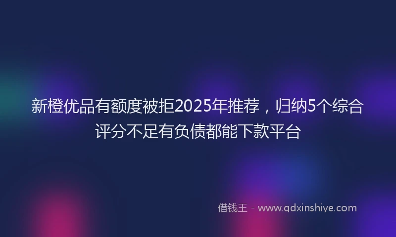 新橙优品有额度被拒2025年推荐，归纳5个综合评分不足有负债都能下款平台