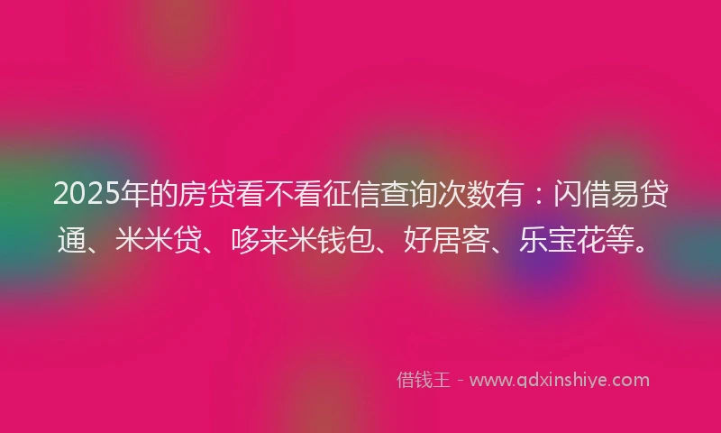 2025年的房贷看不看征信查询次数有：闪借易贷通、米米贷、哆来米钱包、好居客、乐宝花等。
