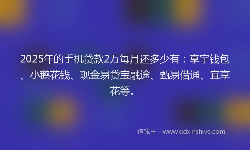 2025年的手机贷款2万每月还多少有：享宇钱包、小鹅花钱、现金易贷宝融途、甄易借通、宜享花等。