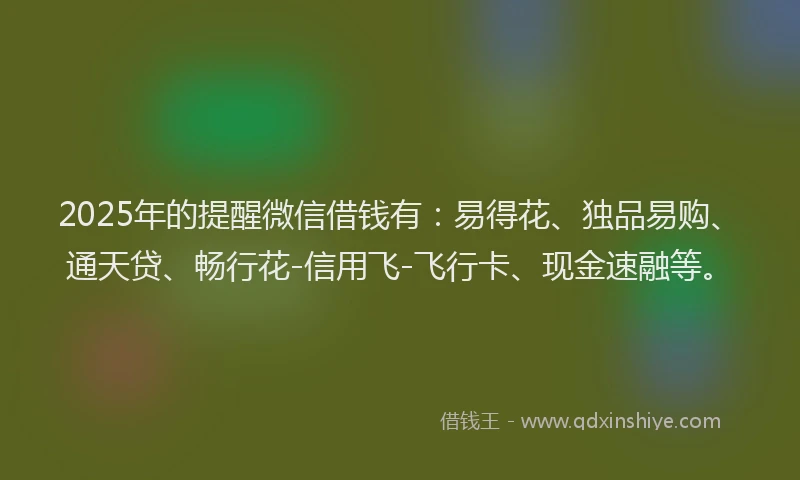 2025年的提醒微信借钱有：易得花、独品易购、通天贷、畅行花-信用飞-飞行卡、现金速融等。