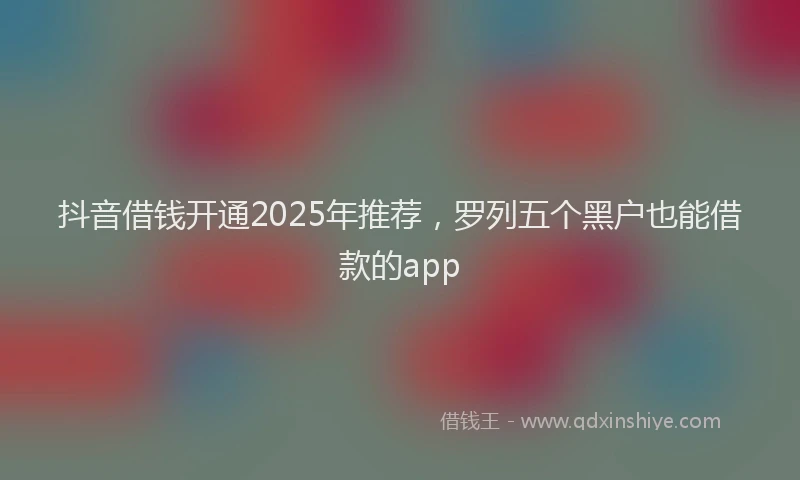 抖音借钱开通2025年推荐，罗列五个黑户也能借款的app
