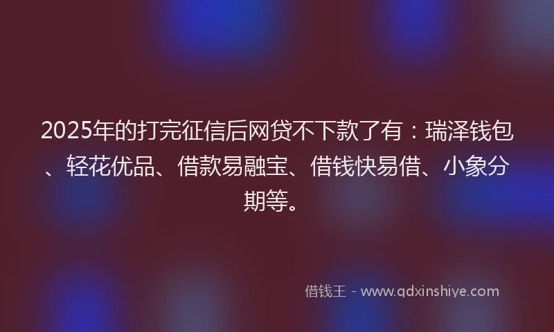 2025年的打完征信后网贷不下款了有：瑞泽钱包、轻花优品、借款易融宝、借钱快易借、小象分期等。