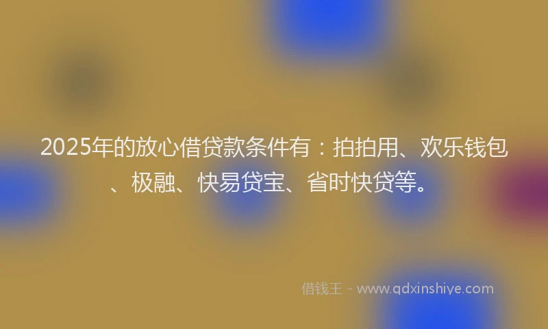 2025年的放心借贷款条件有：拍拍用、欢乐钱包、极融、快易贷宝、省时快贷等。