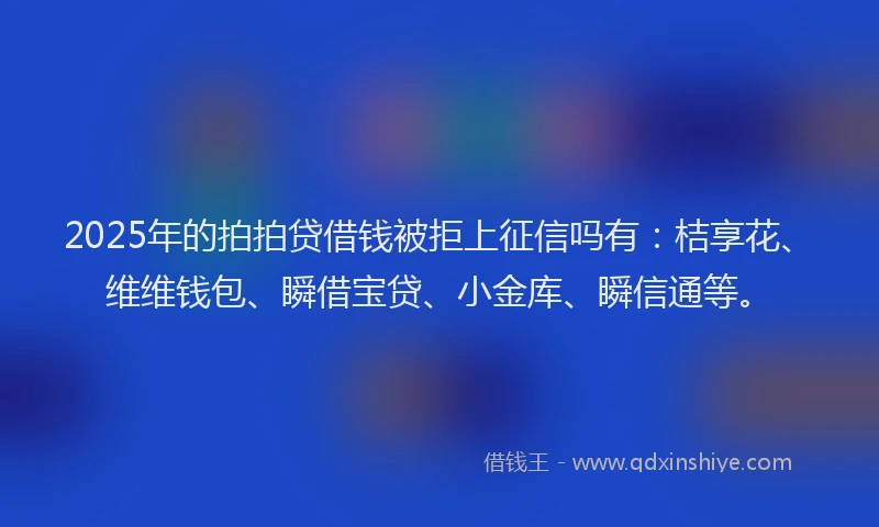 2025年的拍拍贷借钱被拒上征信吗有：桔享花、维维钱包、瞬借宝贷、小金库、瞬信通等。