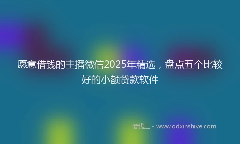 愿意借钱的主播微信2025年精选，盘点五个比较好的小额贷款软件