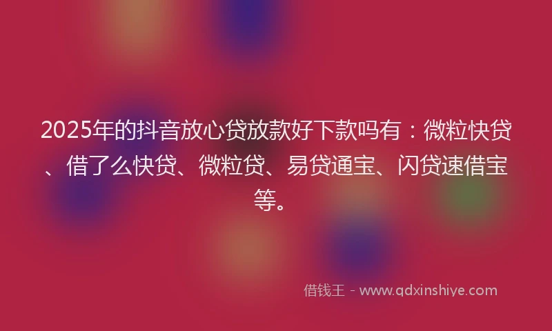 2025年的抖音放心贷放款好下款吗有：微粒快贷、借了么快贷、微粒贷、易贷通宝、闪贷速借宝等。