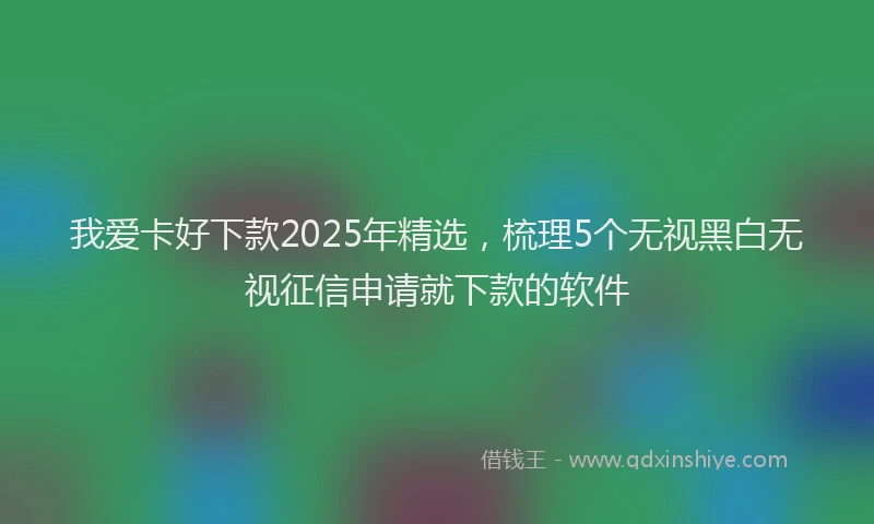 我爱卡好下款2025年精选，梳理5个无视黑白无视征信申请就下款的软件