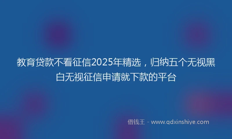 教育贷款不看征信2025年精选，归纳五个无视黑白无视征信申请就下款的平台