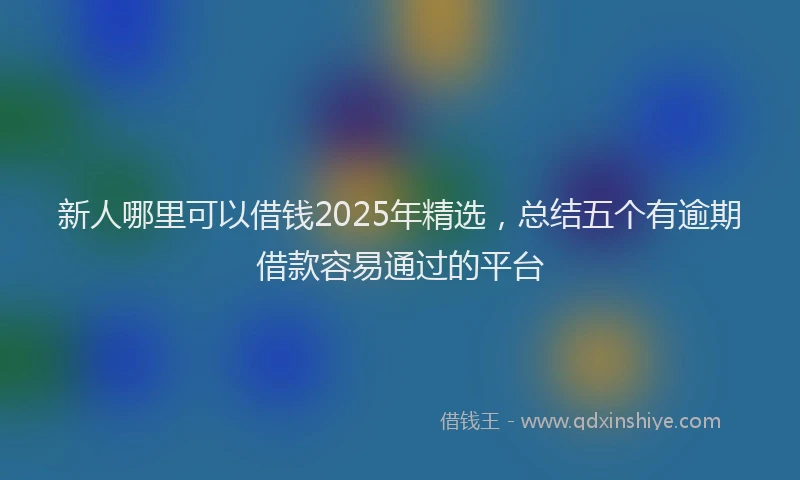 新人哪里可以借钱2025年精选，总结五个有逾期借款容易通过的平台