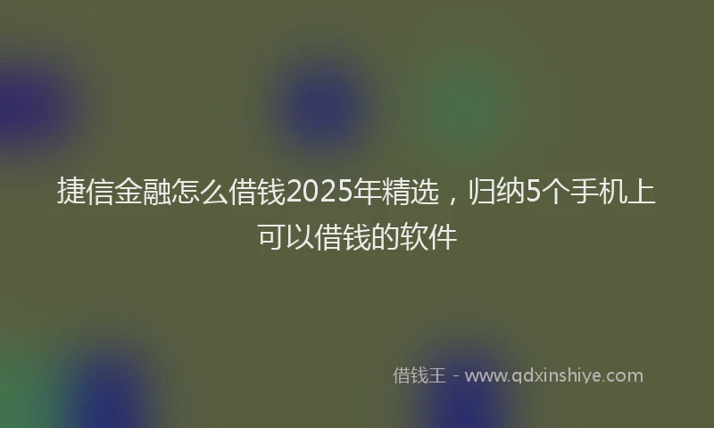 捷信金融怎么借钱2025年精选，归纳5个手机上可以借钱的软件