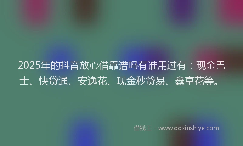 2025年的抖音放心借靠谱吗有谁用过有：现金巴士、快贷通、安逸花、现金秒贷易、鑫享花等。