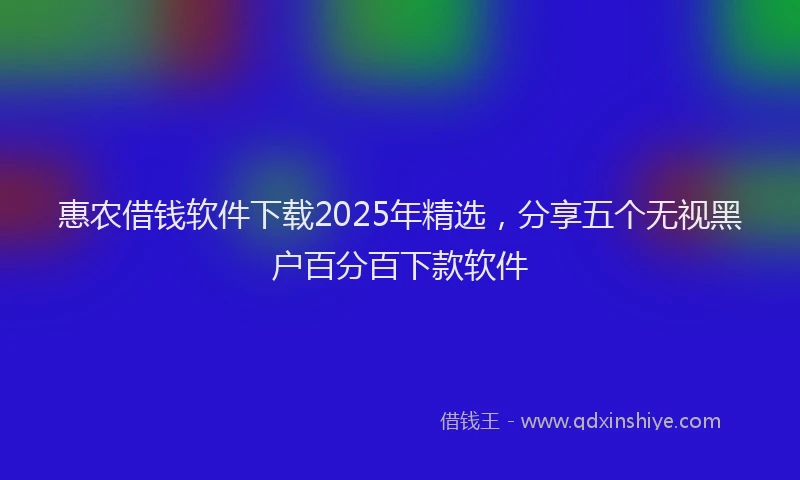 惠农借钱软件下载2025年精选，分享五个无视黑户百分百下款软件