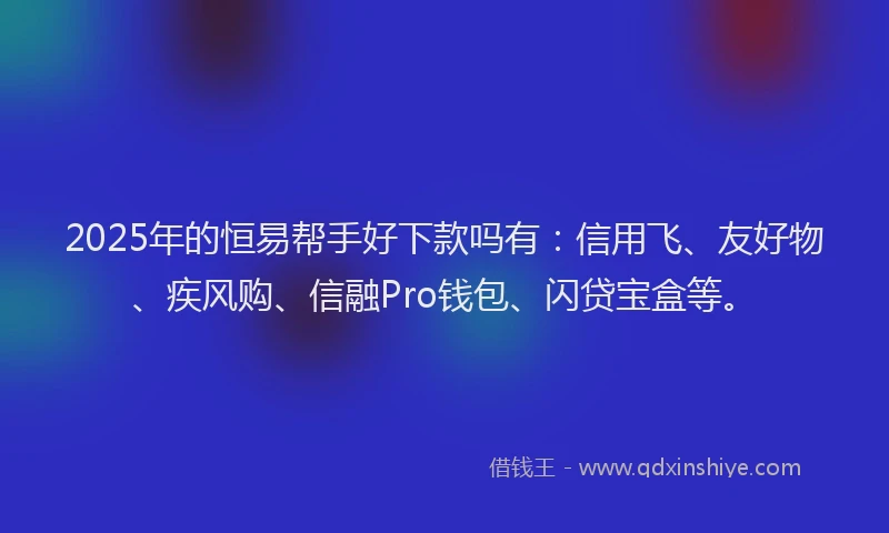 2025年的恒易帮手好下款吗有：信用飞、友好物、疾风购、信融Pro钱包、闪贷宝盒等。