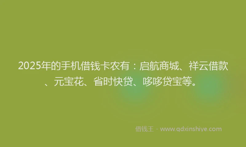 2025年的手机借钱卡农有：启航商城、祥云借款、元宝花、省时快贷、哆哆贷宝等。