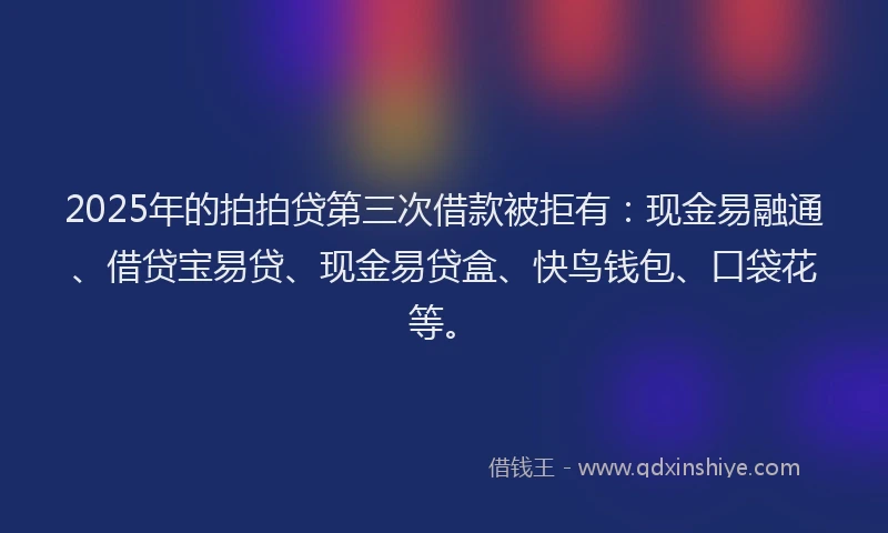 2025年的拍拍贷第三次借款被拒有：现金易融通、借贷宝易贷、现金易贷盒、快鸟钱包、口袋花等。