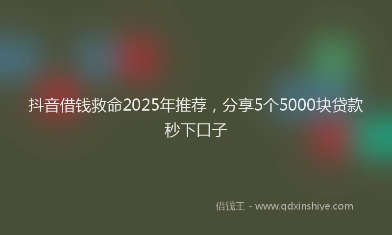 抖音借钱救命2025年推荐，分享5个5000块贷款秒下口子