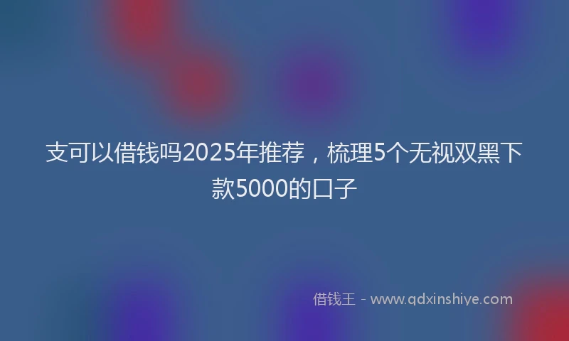 支可以借钱吗2025年推荐，梳理5个无视双黑下款5000的口子