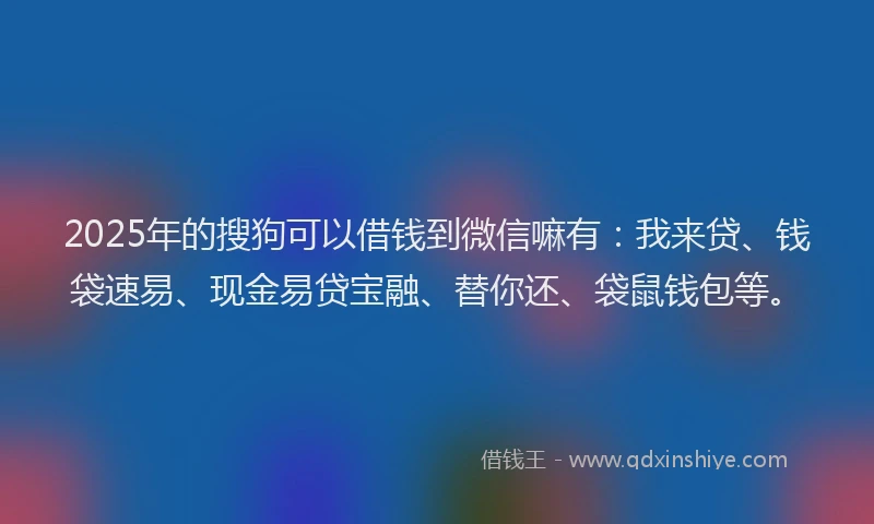 2025年的搜狗可以借钱到微信嘛有：我来贷、钱袋速易、现金易贷宝融、替你还、袋鼠钱包等。