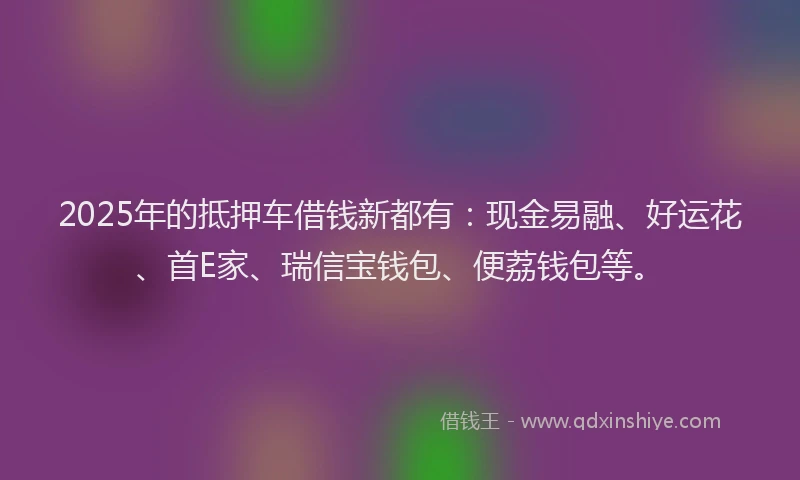 2025年的抵押车借钱新都有：现金易融、好运花、首E家、瑞信宝钱包、便荔钱包等。