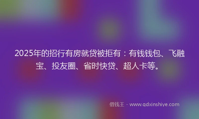 2025年的招行有房就贷被拒有：有钱钱包、飞融宝、投友圈、省时快贷、超人卡等。