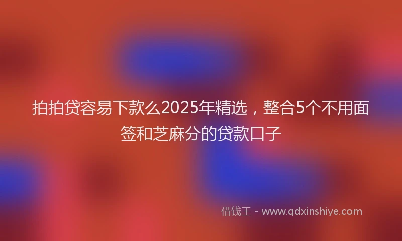 拍拍贷容易下款么2025年精选，整合5个不用面签和芝麻分的贷款口子