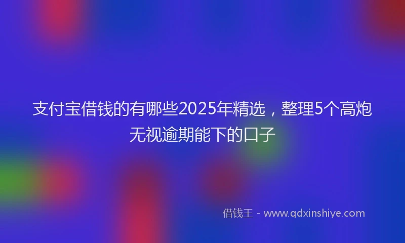 支付宝借钱的有哪些2025年精选，整理5个高炮无视逾期能下的口子
