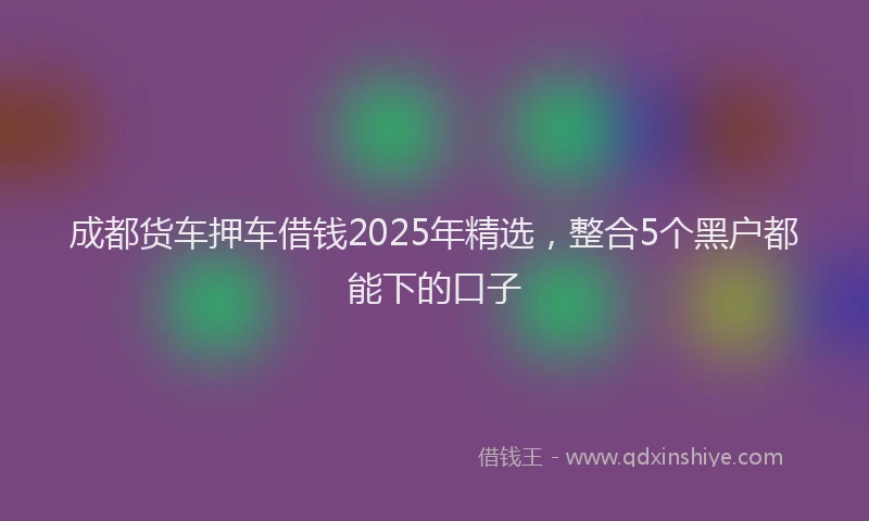 成都货车押车借钱2025年精选，整合5个黑户都能下的口子