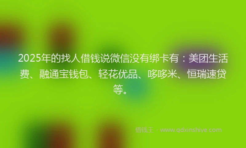 2025年的找人借钱说微信没有绑卡有：美团生活费、融通宝钱包、轻花优品、哆哆米、恒瑞速贷等。