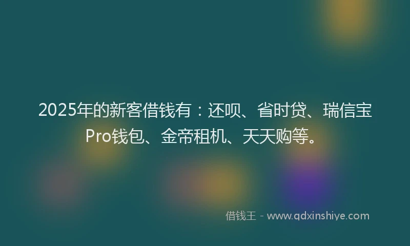 2025年的新客借钱有：还呗、省时贷、瑞信宝Pro钱包、金帝租机、天天购等。