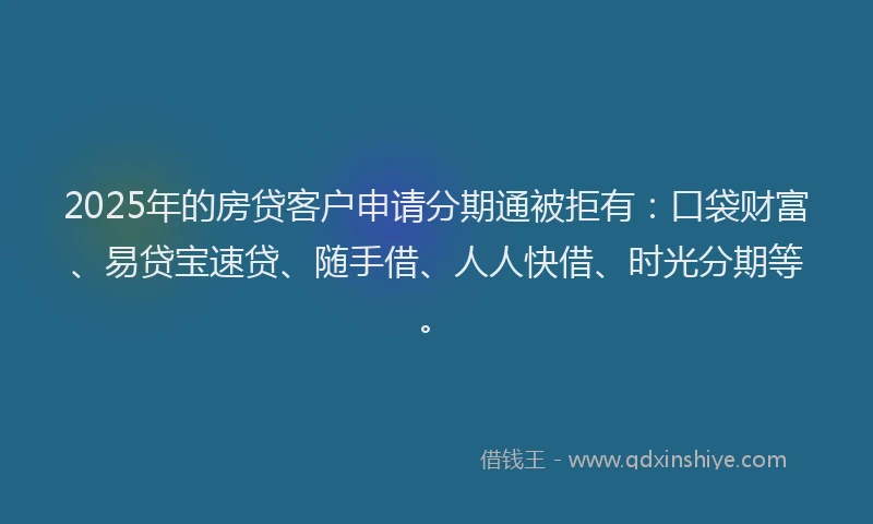 2025年的房贷客户申请分期通被拒有：口袋财富、易贷宝速贷、随手借、人人快借、时光分期等。